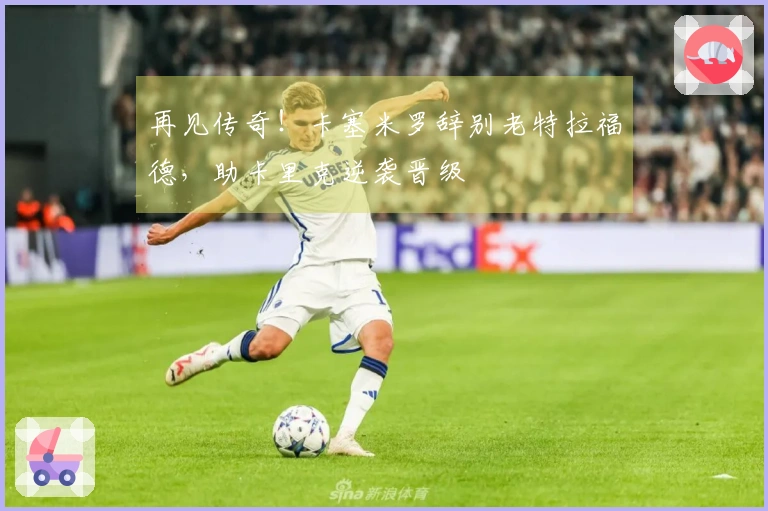 再见传奇！卡塞米罗辞别老特拉福德，助卡里克逆袭晋级