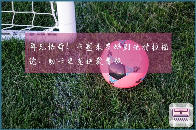 再见传奇！卡塞米罗辞别老特拉福德，助卡里克逆袭晋级